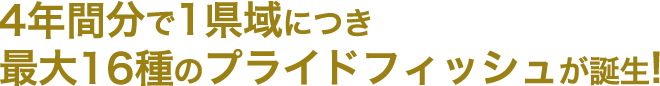 4年間で1県域につき最大16種のプライドフィッシュが誕生！